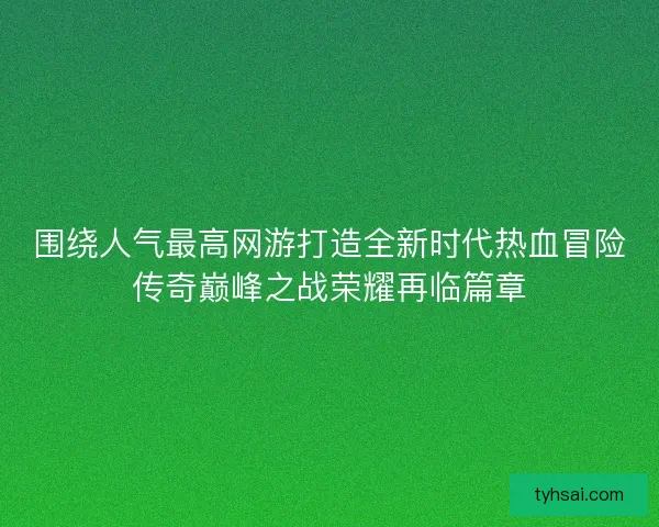 围绕人气最高网游打造全新时代热血冒险传奇巅峰之战荣耀再临篇章